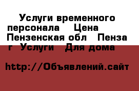 Услуги временного персонала. › Цена ­ 100 - Пензенская обл., Пенза г. Услуги » Для дома   